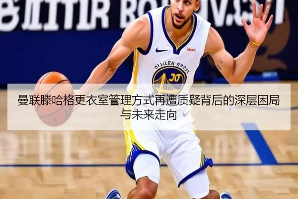 曼联滕哈格更衣室管理方式再遭质疑背后的深层困局与未来走向