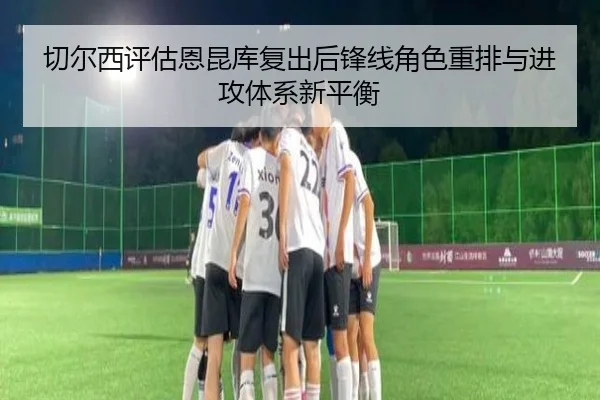 切尔西评估恩昆库复出后锋线角色重排与进攻体系新平衡