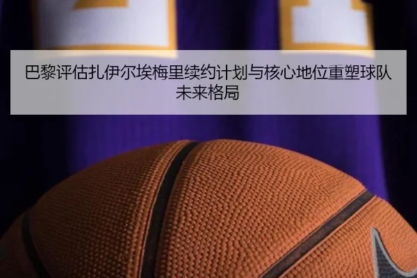 巴黎评估扎伊尔埃梅里续约计划与核心地位重塑球队未来格局