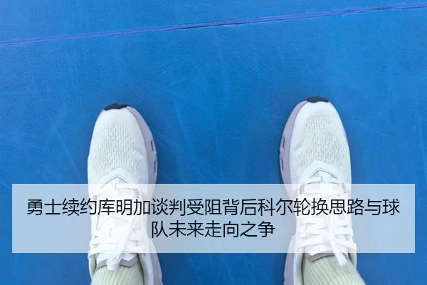 勇士续约库明加谈判受阻背后科尔轮换思路与球队未来走向之争
