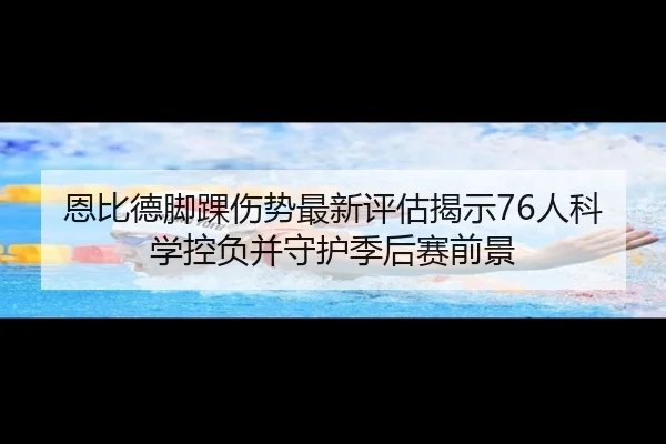 恩比德脚踝伤势最新评估揭示76人科学控负并守护季后赛前景