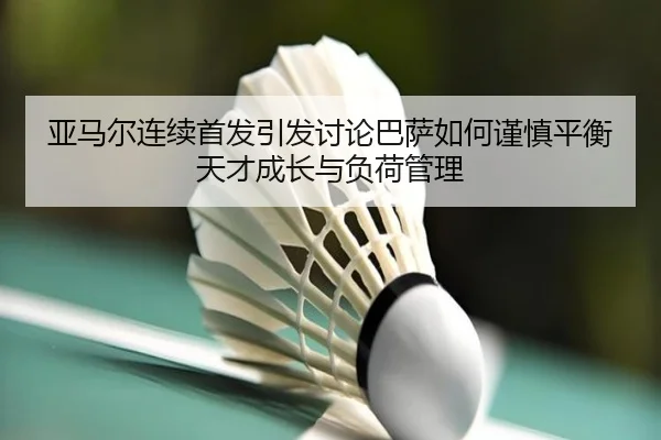 亚马尔连续首发引发讨论巴萨如何谨慎平衡天才成长与负荷管理